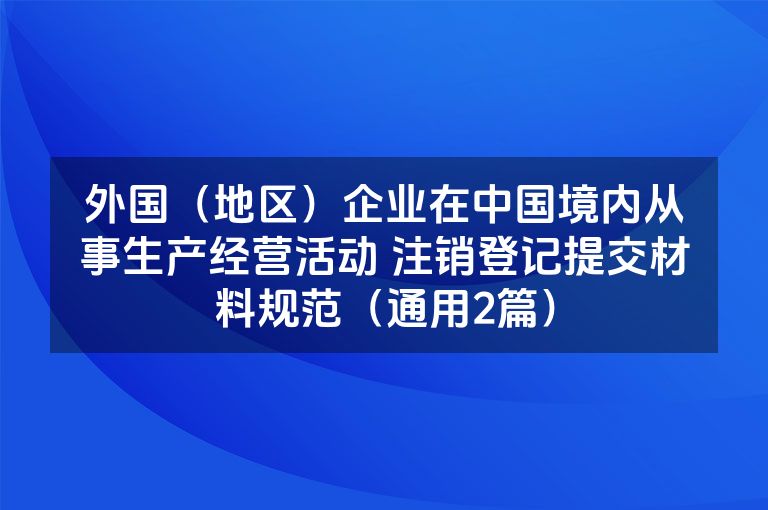 外国(地区)企业在中国境内从事生产经营活动 注销登记提交材料规范(通用2篇) 外国(地区)企业在中国境内从事生产经营活动 注销登记提交材料规范(通用2篇)